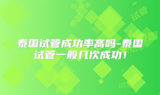 泰国试管成功率高吗-泰国试管一般几次成功！