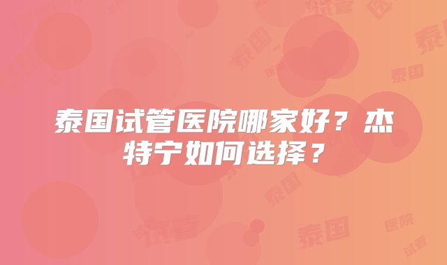 泰国试管医院哪家好？杰特宁如何选择？