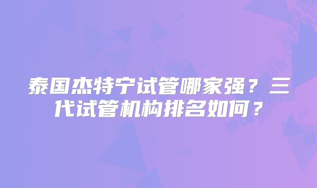 泰国杰特宁试管哪家强？三代试管机构排名如何？