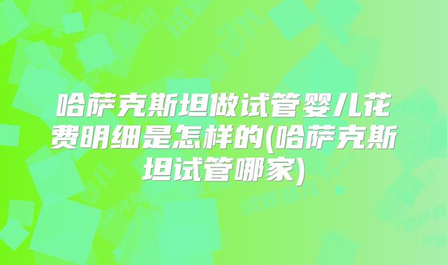 哈萨克斯坦做试管婴儿花费明细是怎样的(哈萨克斯坦试管哪家)