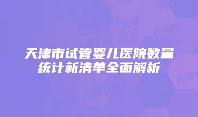 天津市试管婴儿医院数量统计新清单全面解析