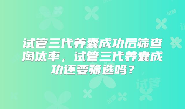 试管三代养囊成功后筛查淘汰率，试管三代养囊成功还要筛选吗？