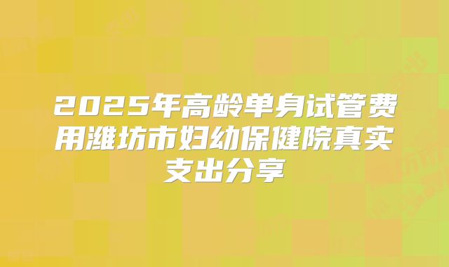 2025年高龄单身试管费用潍坊市妇幼保健院真实支出分享