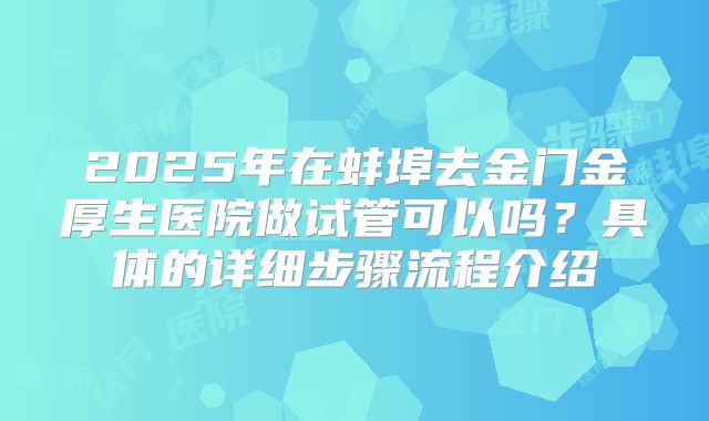 2025年在蚌埠去金门金厚生医院做试管可以吗？具体的详细步骤流程介绍
