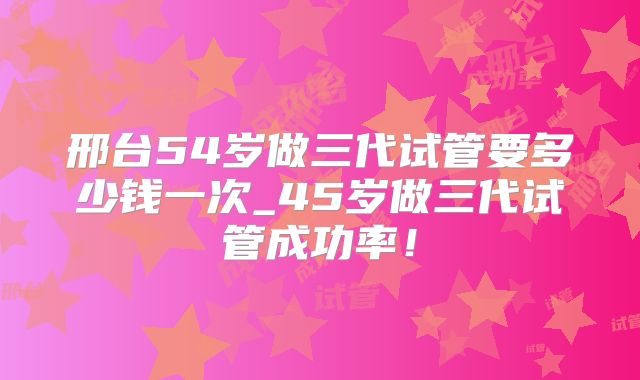 邢台54岁做三代试管要多少钱一次_45岁做三代试管成功率!