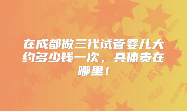在成都做三代试管婴儿大约多少钱一次,具体贵在哪里!