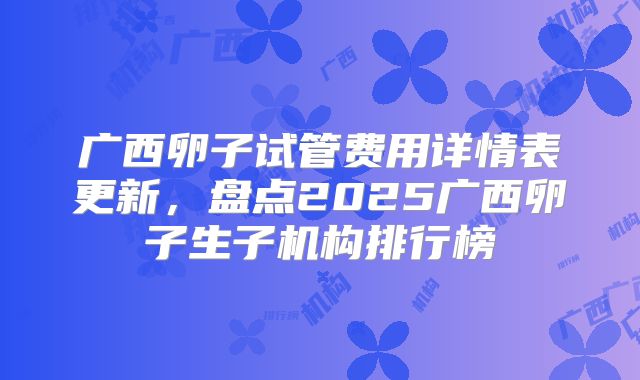 广西卵子试管费用详情表更新，盘点2025广西卵子生子机构排行榜