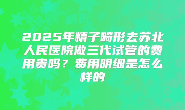2025年精子畸形去苏北人民医院做三代试管的费用贵吗?费用明细是怎么样的