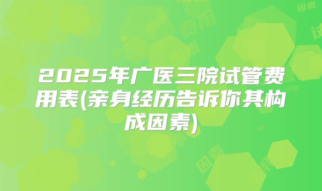 2025年广医三院试管费用表(亲身经历告诉你其构成因素)