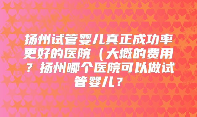 扬州试管婴儿真正成功率更好的医院(大概的费用?扬州哪个医院可以做试管婴儿?