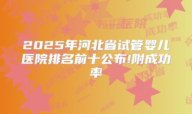 2025年河北省试管婴儿医院排名前十公布!附成功率