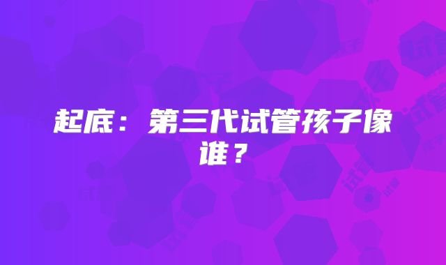 起底：第三代试管孩子像谁？