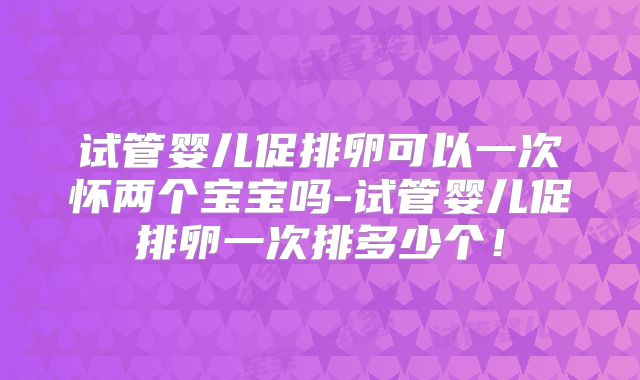 试管婴儿促排卵可以一次怀两个宝宝吗-试管婴儿促排卵一次排多少个!