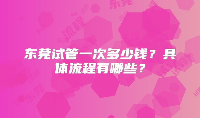 东莞试管一次多少钱?具体流程有哪些?