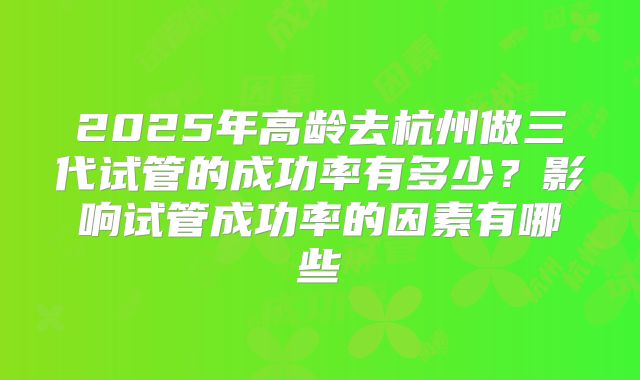 2025年高龄去杭州做三代试管的成功率有多少？影响试管成功率的因素有哪些