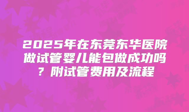 2025年在东莞东华医院做试管婴儿能包做成功吗?附试管费用及流程