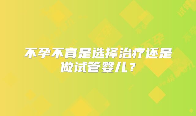 不孕不育是选择治疗还是做试管婴儿？