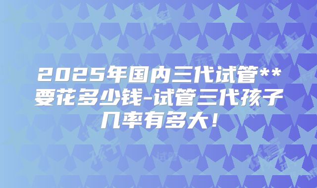 2025年国内三代试管**要花多少钱-试管三代孩子几率有多大!