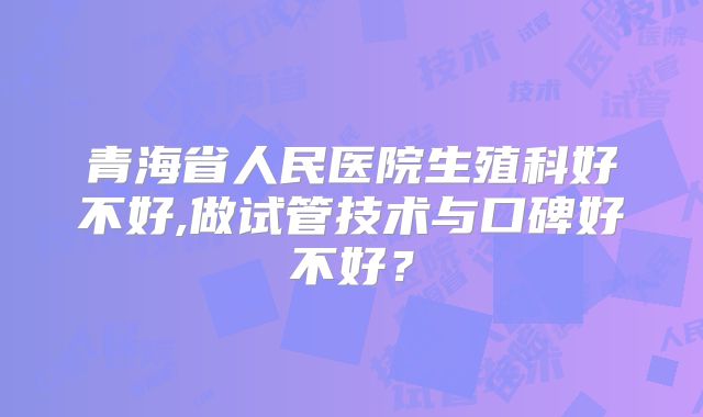 青海省人民医院生殖科好不好,做试管技术与口碑好不好？