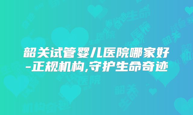 韶关试管婴儿医院哪家好-正规机构,守护生命奇迹