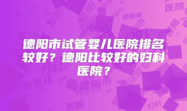 德阳市试管婴儿医院排名较好？德阳比较好的妇科医院？