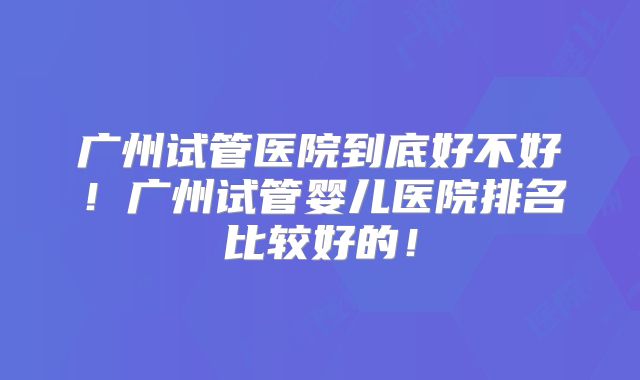广州试管医院到底好不好!广州试管婴儿医院排名比较好的!