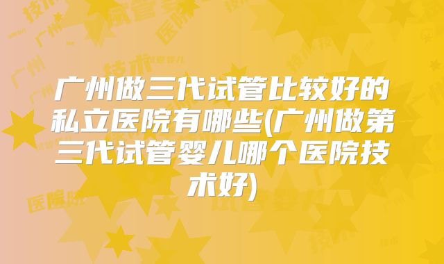 广州做三代试管比较好的私立医院有哪些(广州做第三代试管婴儿哪个医院技术好)