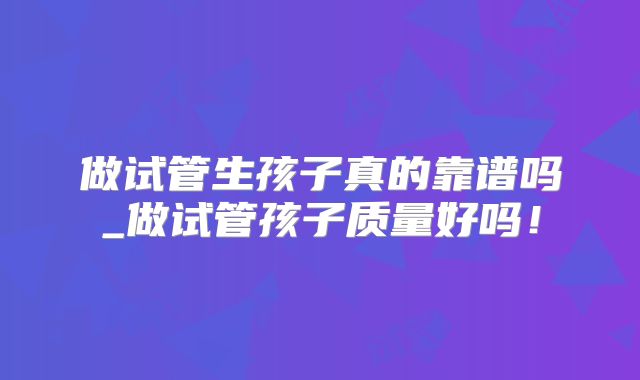 做试管生孩子真的靠谱吗_做试管孩子质量好吗!