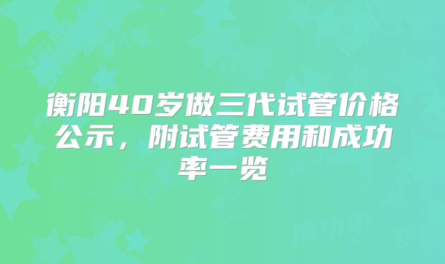 衡阳40岁做三代试管价格公示，附试管费用和成功率一览
