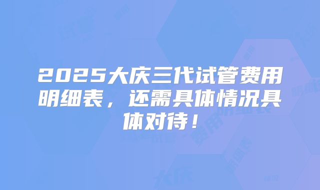 2025大庆三代试管费用明细表，还需具体情况具体对待！