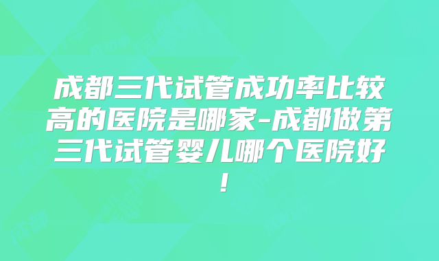 成都三代试管成功率比较高的医院是哪家-成都做第三代试管婴儿哪个医院好!