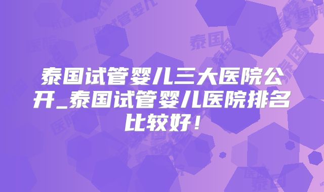 泰国试管婴儿三大医院公开_泰国试管婴儿医院排名比较好！