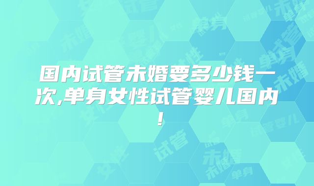 国内试管未婚要多少钱一次,单身女性试管婴儿国内！