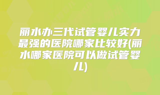 丽水办三代试管婴儿实力最强的医院哪家比较好(丽水哪家医院可以做试管婴儿)