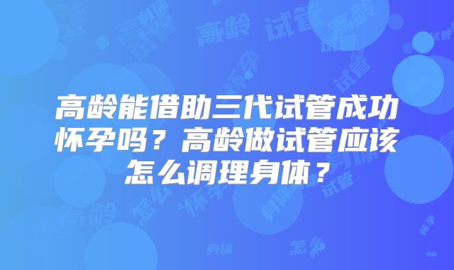 高龄能借助三代试管成功怀孕吗？高龄做试管应该怎么调理身体？
