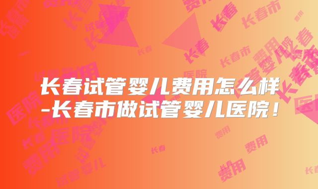 长春试管婴儿费用怎么样-长春市做试管婴儿医院！