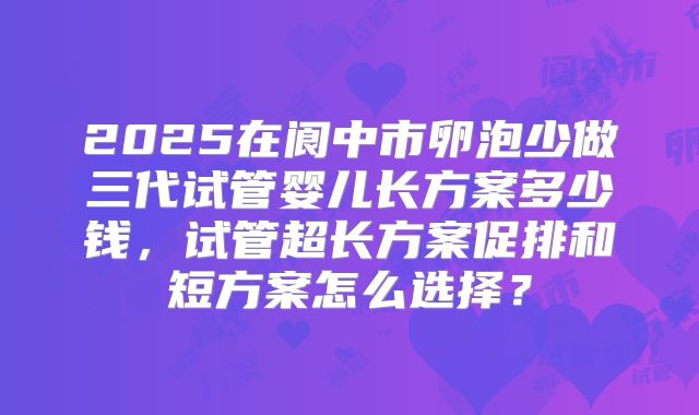 2025在阆中市卵泡少做三代试管婴儿长方案多少钱，试管超长方案促排和短方案怎么选择？