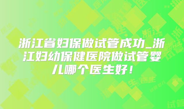 浙江省妇保做试管成功_浙江妇幼保健医院做试管婴儿哪个医生好！