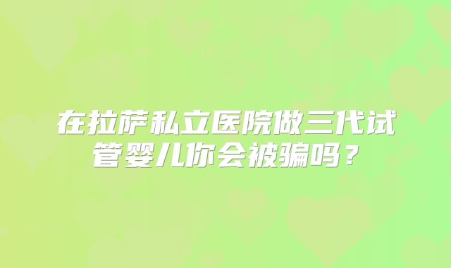 在拉萨私立医院做三代试管婴儿你会被骗吗？