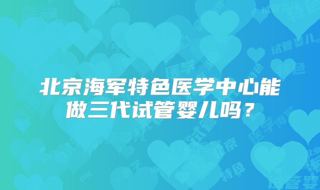 北京海军特色医学中心能做三代试管婴儿吗？