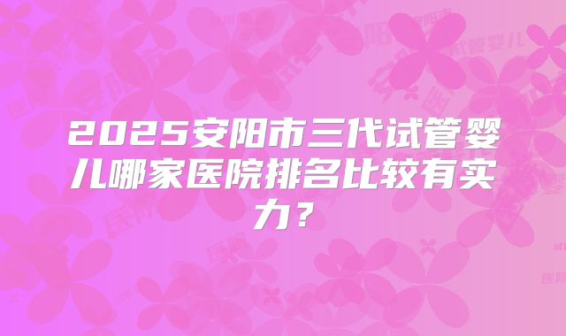2025安阳市三代试管婴儿哪家医院排名比较有实力?