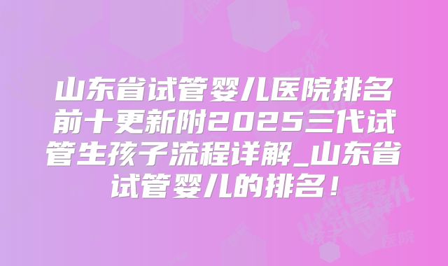 山东省试管婴儿医院排名前十更新附2025三代试管生孩子流程详解_山东省试管婴儿的排名！