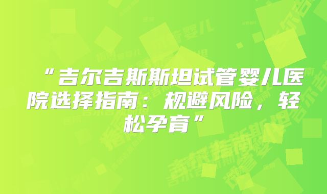 “吉尔吉斯斯坦试管婴儿医院选择指南：规避风险，轻松孕育”