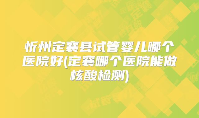 忻州定襄县试管婴儿哪个医院好(定襄哪个医院能做核酸检测)