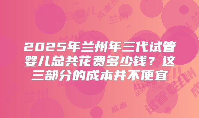 2025年兰州年三代试管婴儿总共花费多少钱？这三部分的成本并不便宜