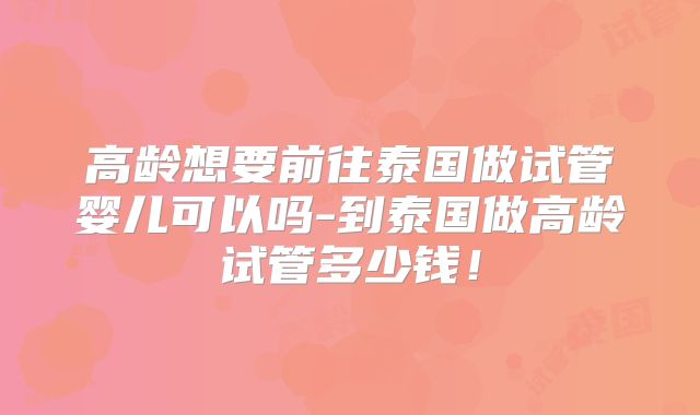 高龄想要前往泰国做试管婴儿可以吗-到泰国做高龄试管多少钱！