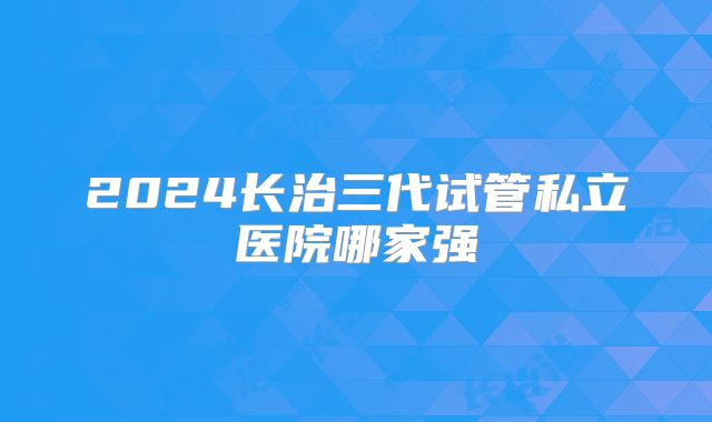 2024长治三代试管私立医院哪家强