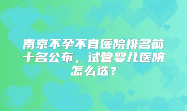 南京不孕不育医院排名前十名公布，试管婴儿医院怎么选？
