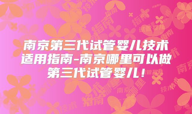 南京第三代试管婴儿技术适用指南-南京哪里可以做第三代试管婴儿！