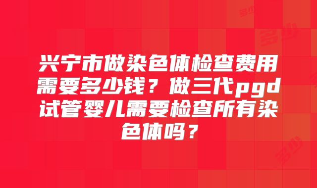 兴宁市做染色体检查费用需要多少钱？做三代pgd试管婴儿需要检查所有染色体吗？